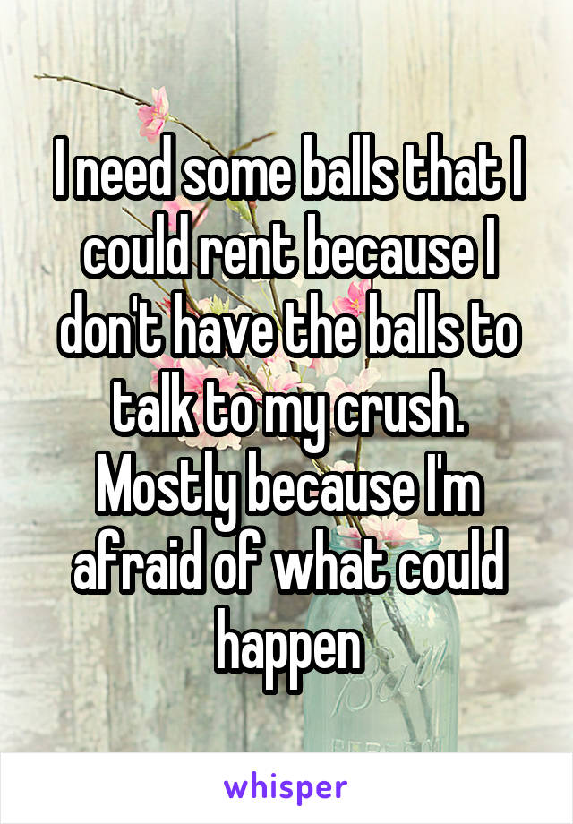 I need some balls that I could rent because I don't have the balls to talk to my crush. Mostly because I'm afraid of what could happen