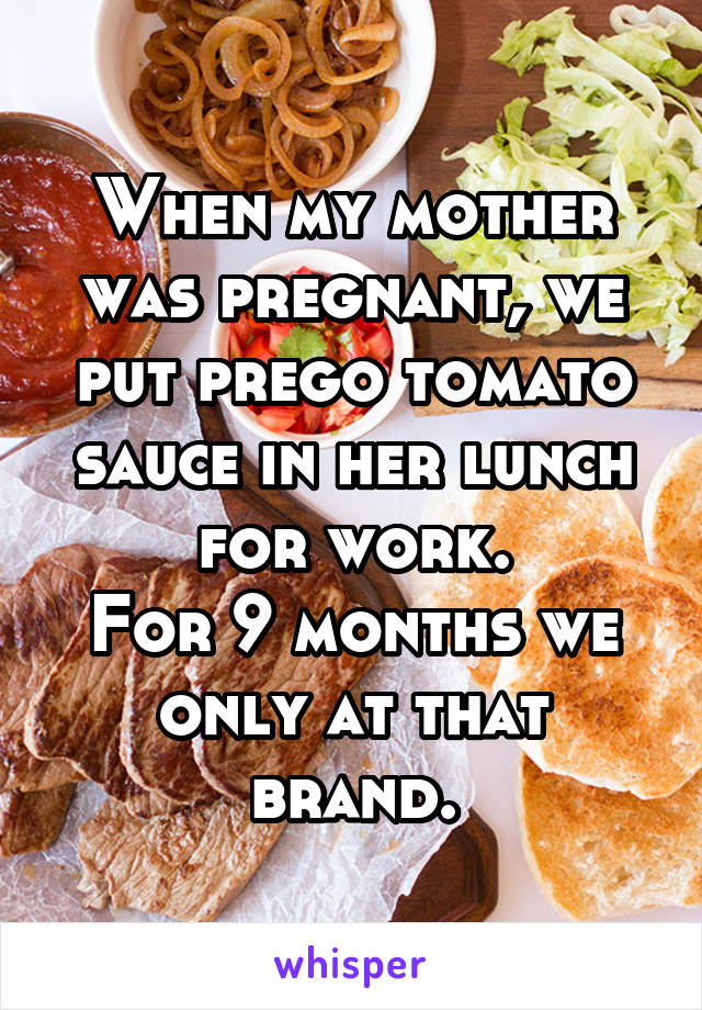 When my mother was pregnant, we put prego tomato sauce in her lunch for work.
For 9 months we only at that brand.