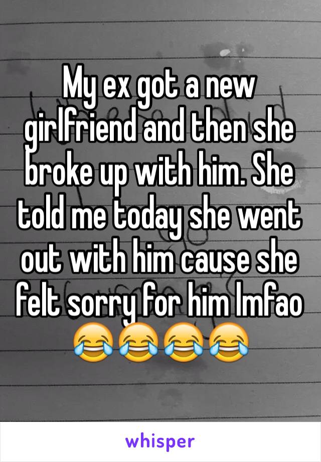 My ex got a new girlfriend and then she broke up with him. She told me today she went out with him cause she felt sorry for him lmfao 😂😂😂😂
