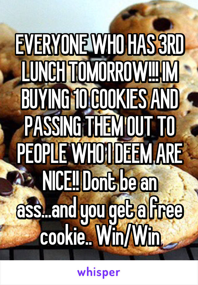 EVERYONE WHO HAS 3RD LUNCH TOMORROW!!! IM BUYING 10 COOKIES AND PASSING THEM OUT TO PEOPLE WHO I DEEM ARE NICE!! Dont be an ass...and you get a free cookie.. Win/Win