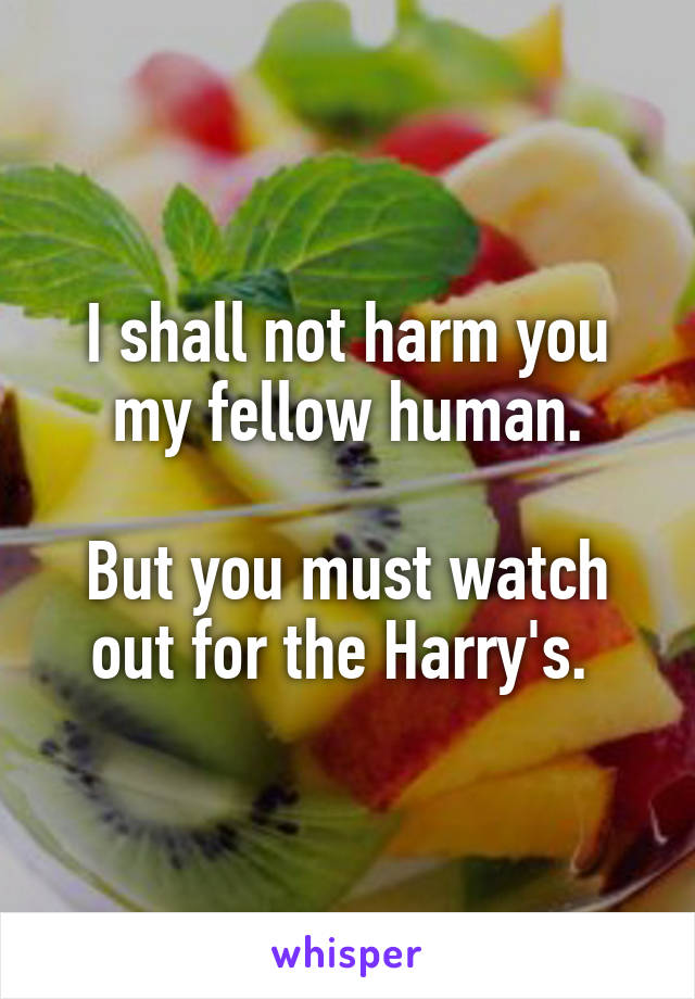 I shall not harm you my fellow human.

But you must watch out for the Harry's. 