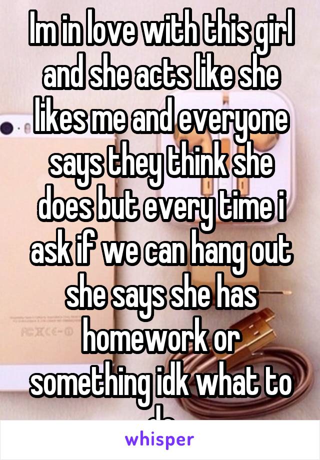 Im in love with this girl and she acts like she likes me and everyone says they think she does but every time i ask if we can hang out she says she has homework or something idk what to do