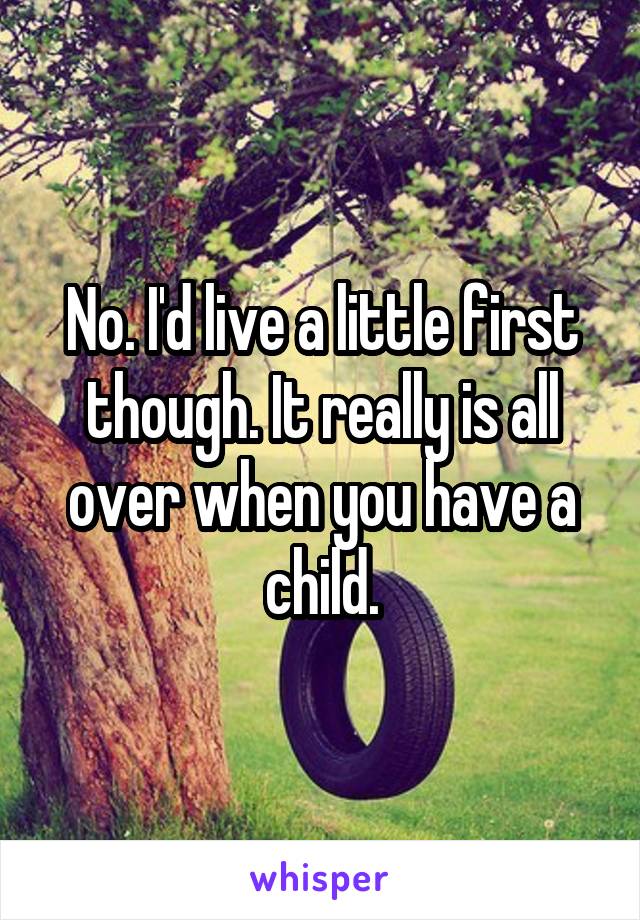 No. I'd live a little first though. It really is all over when you have a child.