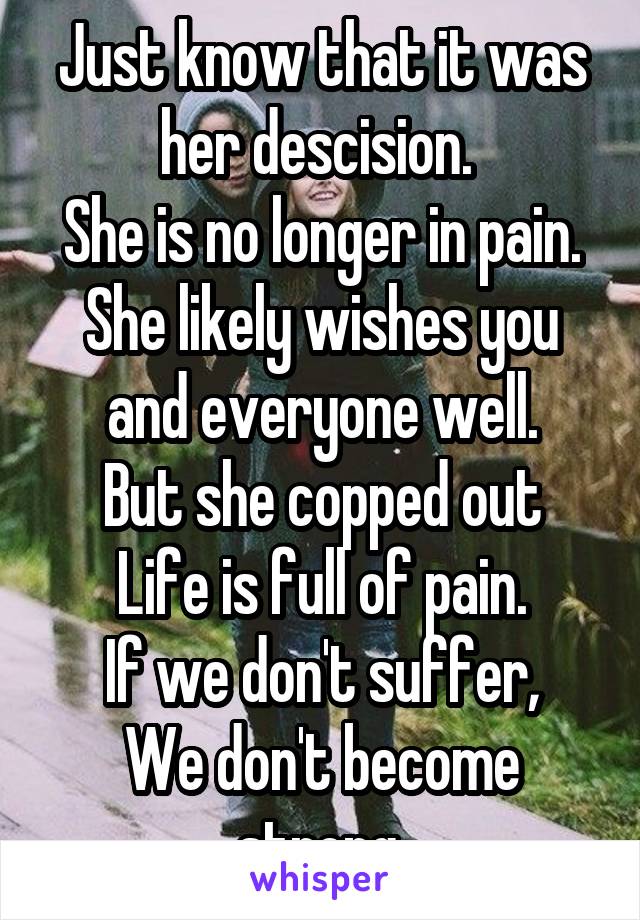 Just know that it was her descision. 
She is no longer in pain.
She likely wishes you and everyone well.
But she copped out
Life is full of pain.
If we don't suffer,
We don't become strong.