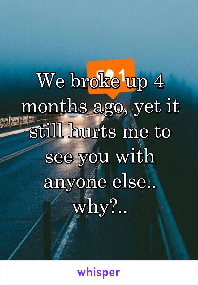 We broke up 4 months ago, yet it still hurts me to see you with anyone else.. why?..