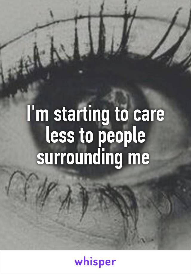 I'm starting to care less to people surrounding me 