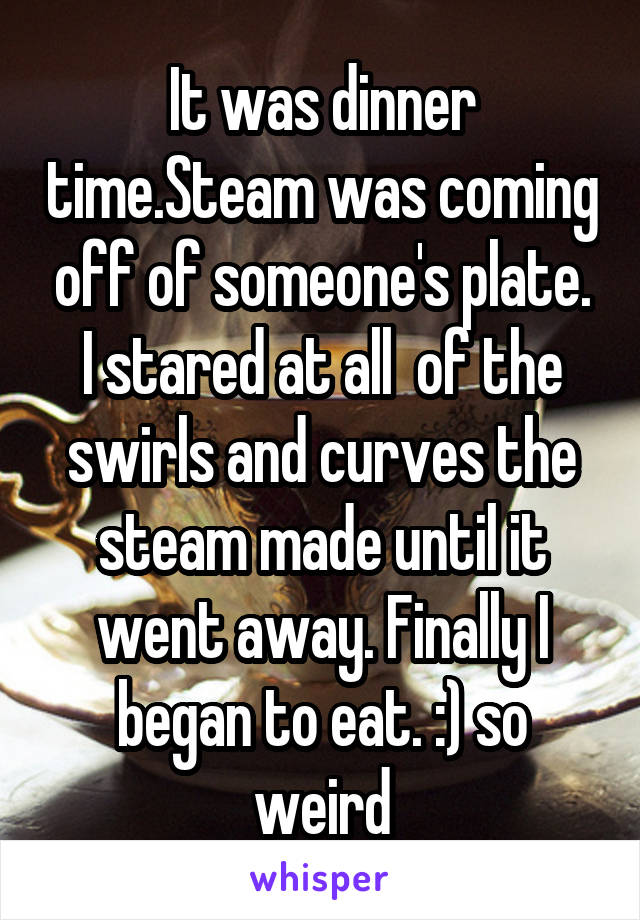 It was dinner time.Steam was coming off of someone's plate. I stared at all  of the swirls and curves the steam made until it went away. Finally I began to eat. :) so weird