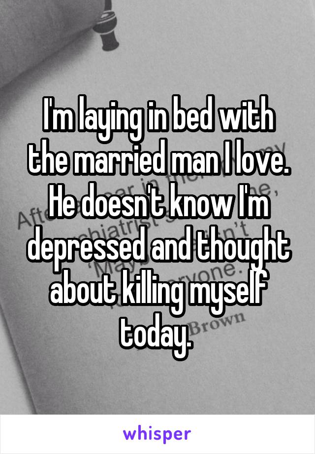 I'm laying in bed with the married man I love. He doesn't know I'm depressed and thought about killing myself today. 