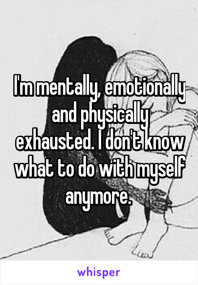 I'm mentally, emotionally and physically exhausted. I don't know what to do with myself anymore. 