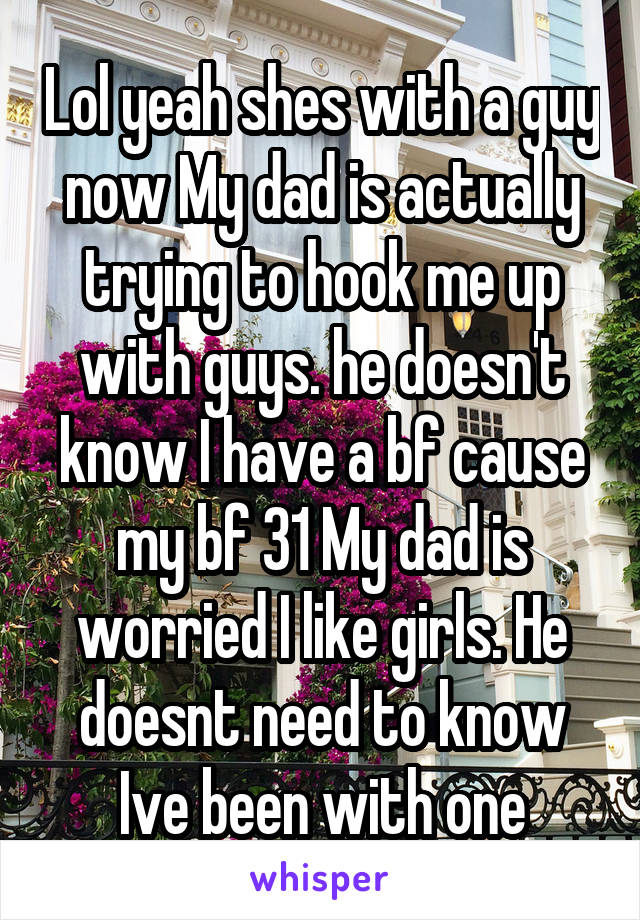 Lol yeah shes with a guy now My dad is actually trying to hook me up with guys. he doesn't know I have a bf cause my bf 31 My dad is worried I like girls. He doesnt need to know Ive been with one