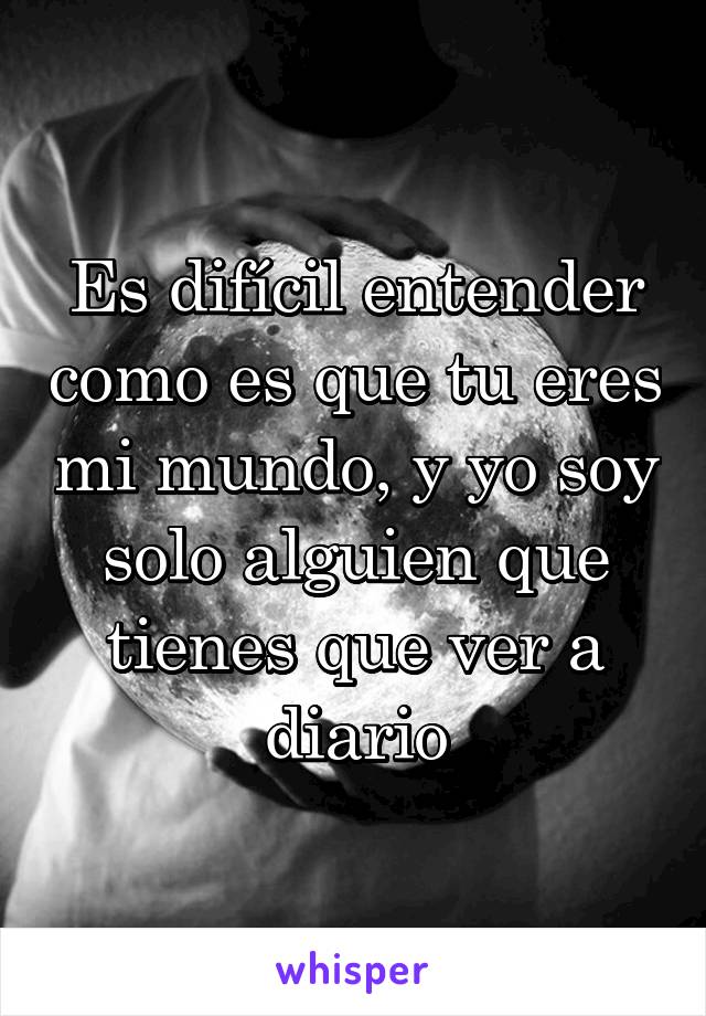 Es difícil entender como es que tu eres mi mundo, y yo soy solo alguien que tienes que ver a diario