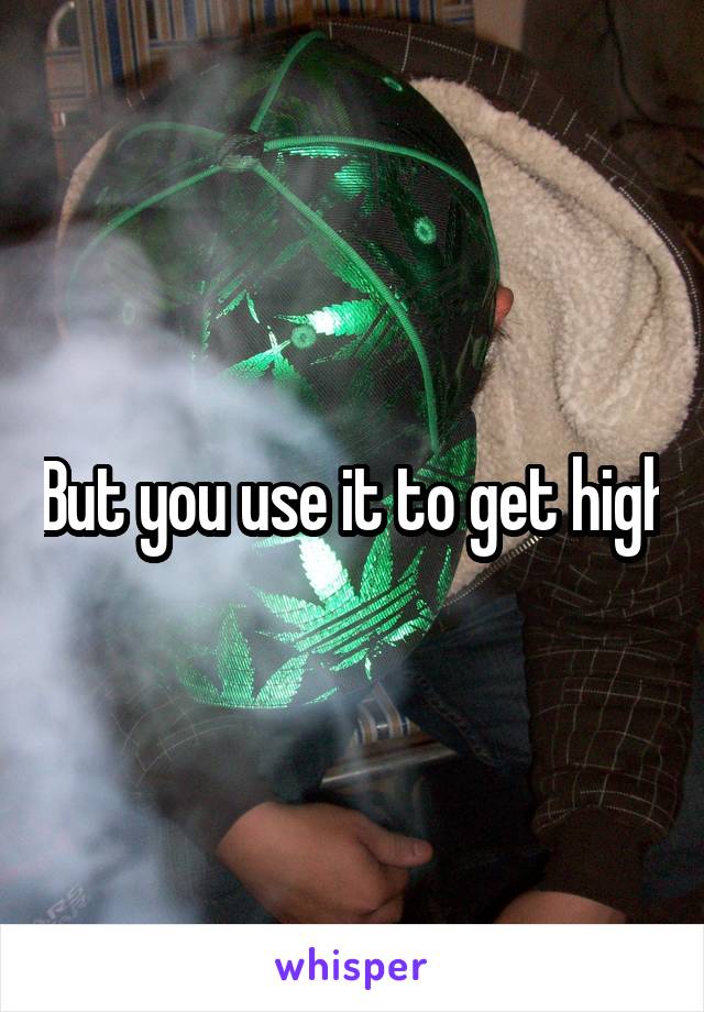 But you use it to get high