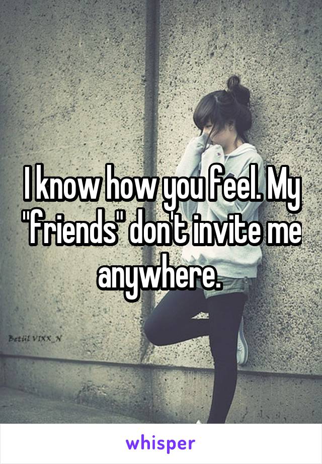 I know how you feel. My "friends" don't invite me anywhere. 