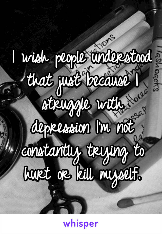 I wish people understood that just because I struggle with depression I'm not constantly trying to hurt or kill myself.