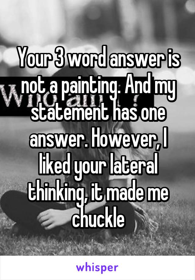 Your 3 word answer is not a painting. And my statement has one answer. However, I liked your lateral thinking, it made me chuckle