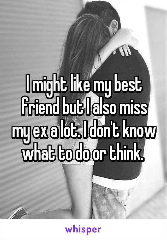 I might like my best friend but I also miss my ex a lot. I don't know what to do or think. 