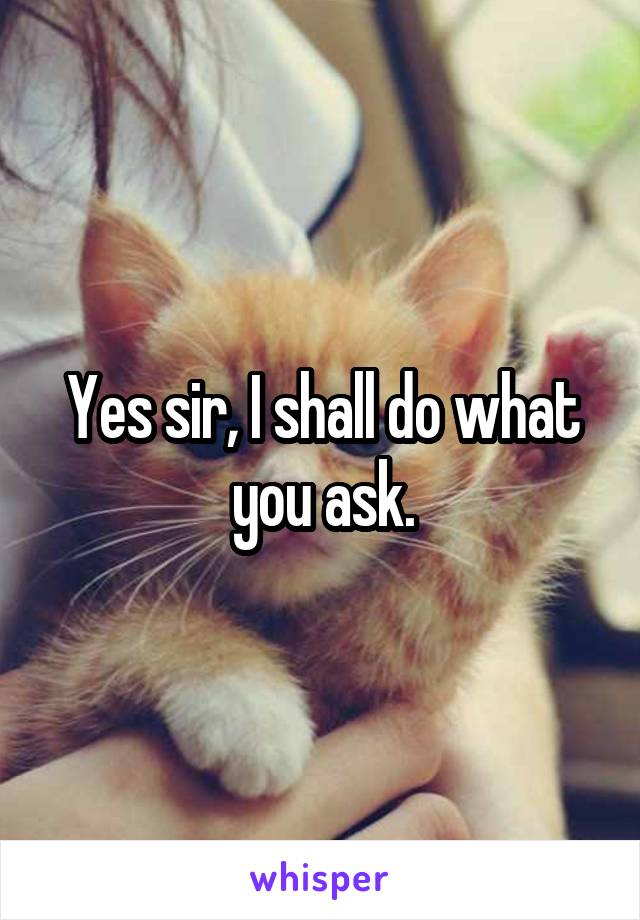 Yes sir, I shall do what you ask.