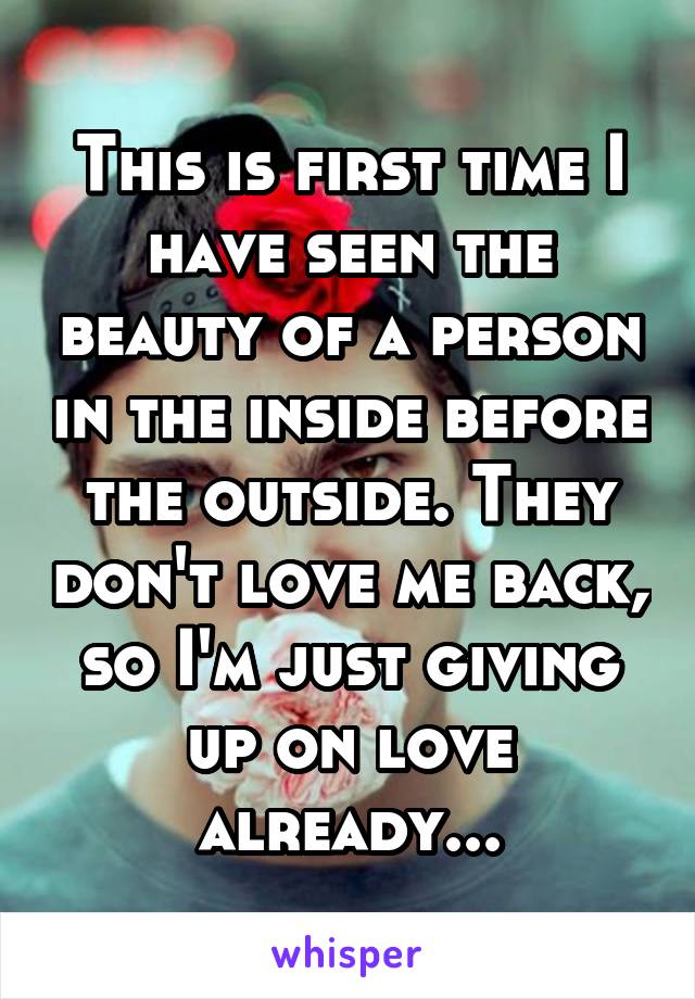 This is first time I have seen the beauty of a person in the inside before the outside. They don't love me back, so I'm just giving up on love already...