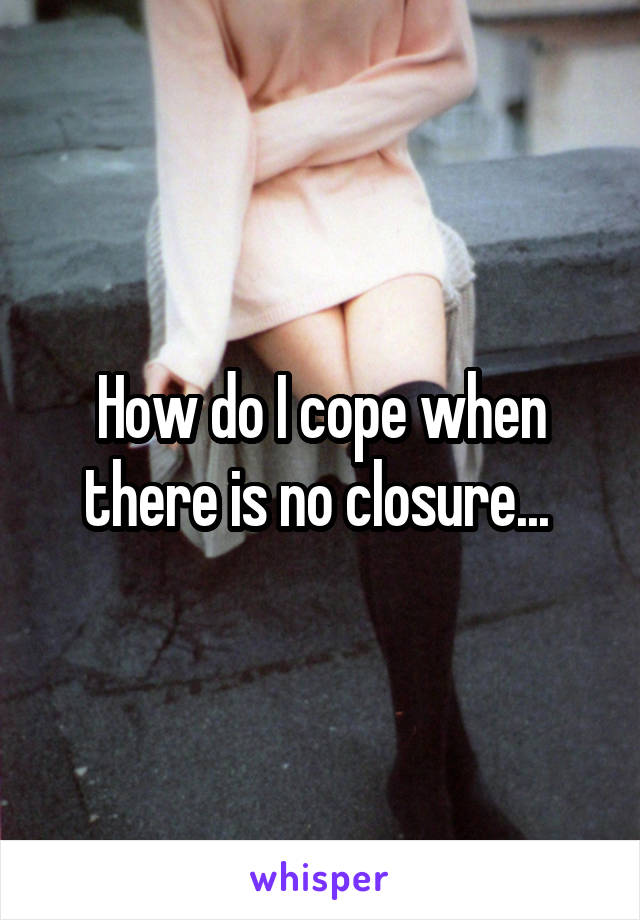 How do I cope when there is no closure... 