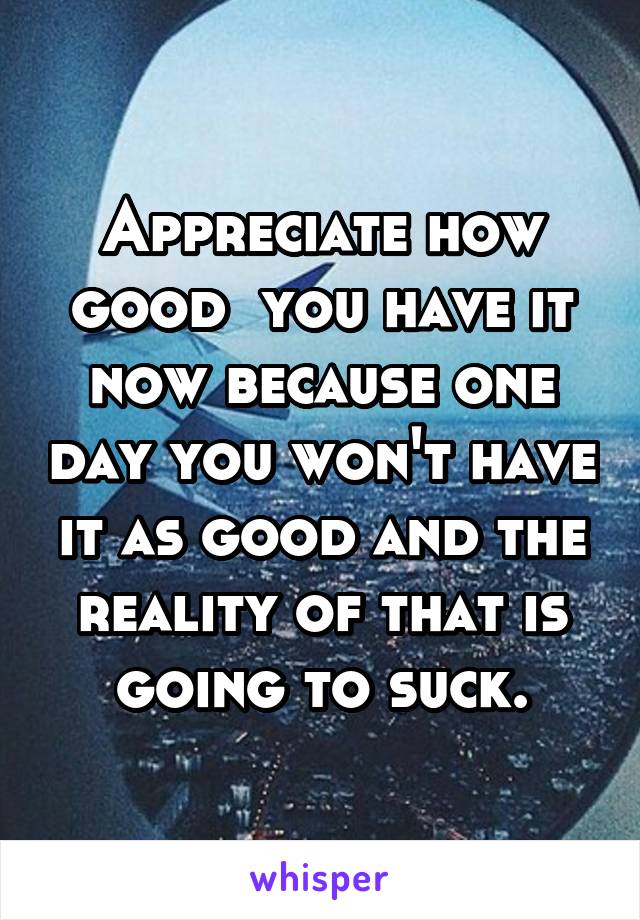 Appreciate how good  you have it now because one day you won't have it as good and the reality of that is going to suck.