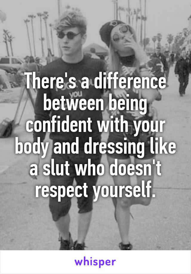 There's a difference between being confident with your body and dressing like a slut who doesn't respect yourself.