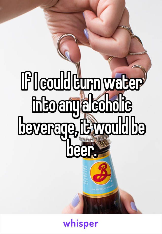 If I could turn water into any alcoholic beverage, it would be beer.