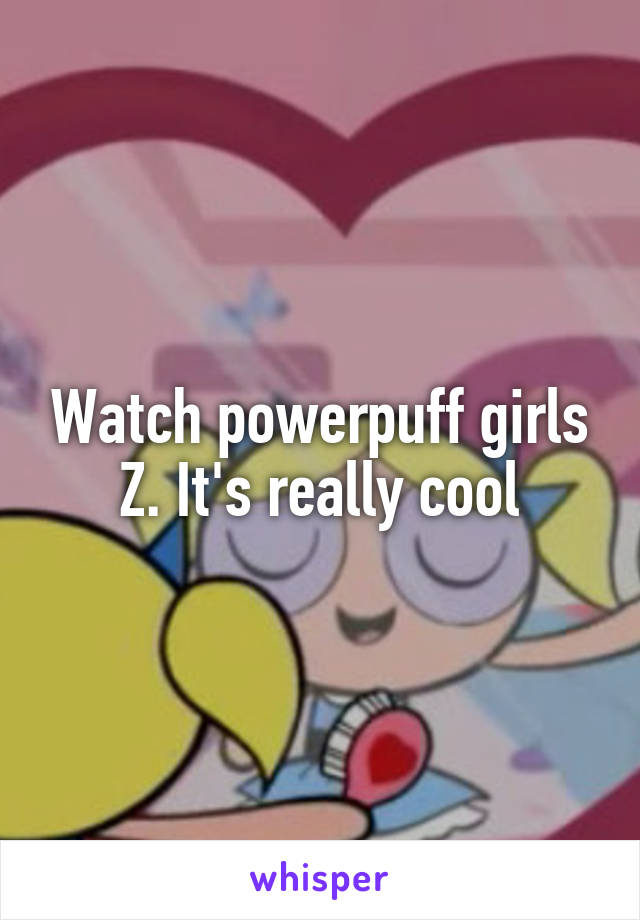 Watch powerpuff girls Z. It's really cool