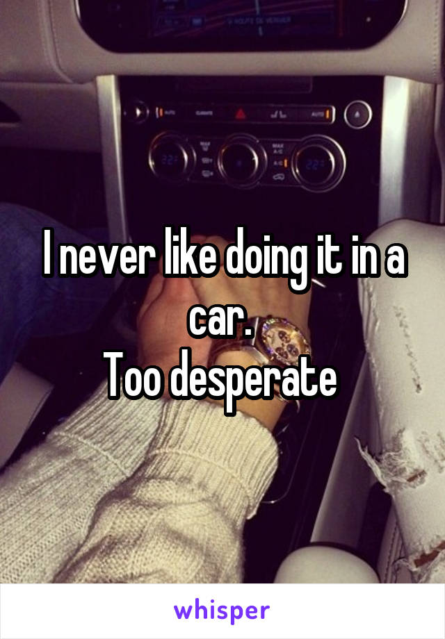 I never like doing it in a car. 
Too desperate 