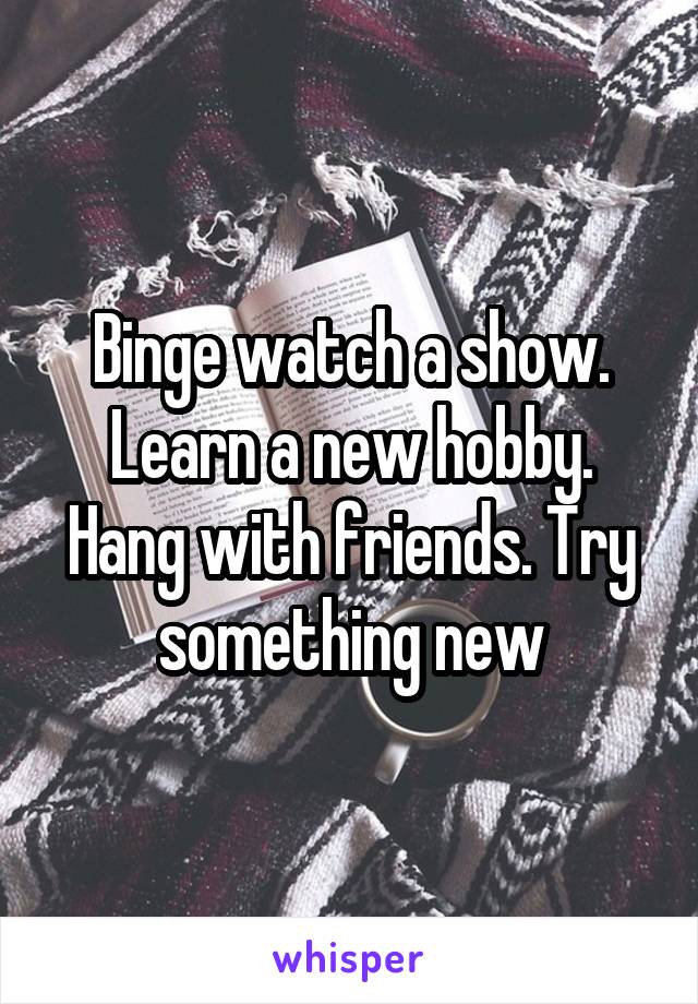 Binge watch a show. Learn a new hobby. Hang with friends. Try something new