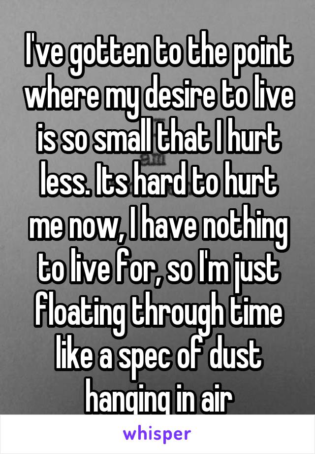 I've gotten to the point where my desire to live is so small that I hurt less. Its hard to hurt me now, I have nothing to live for, so I'm just floating through time like a spec of dust hanging in air