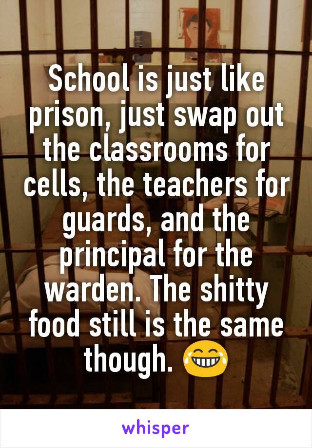 School is just like prison, just swap out the classrooms for cells, the teachers for guards, and the principal for the warden. The shitty food still is the same though. 😂