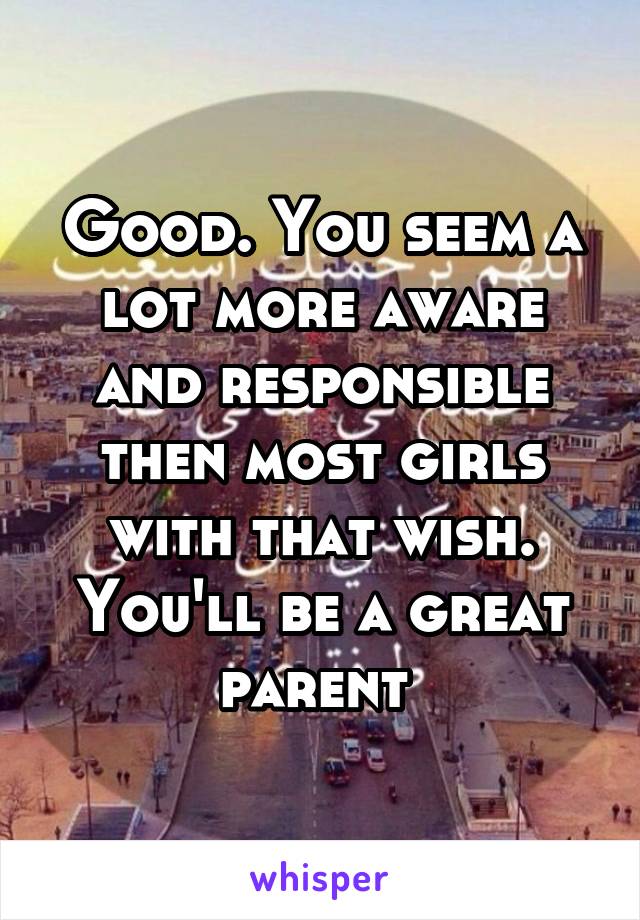 Good. You seem a lot more aware and responsible then most girls with that wish. You'll be a great parent 