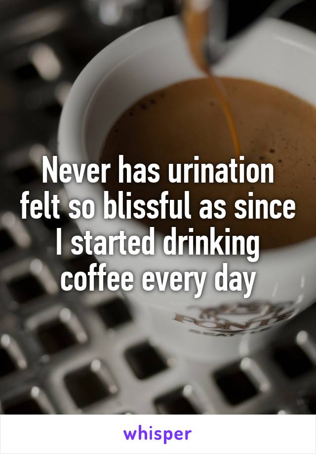 Never has urination felt so blissful as since I started drinking coffee every day