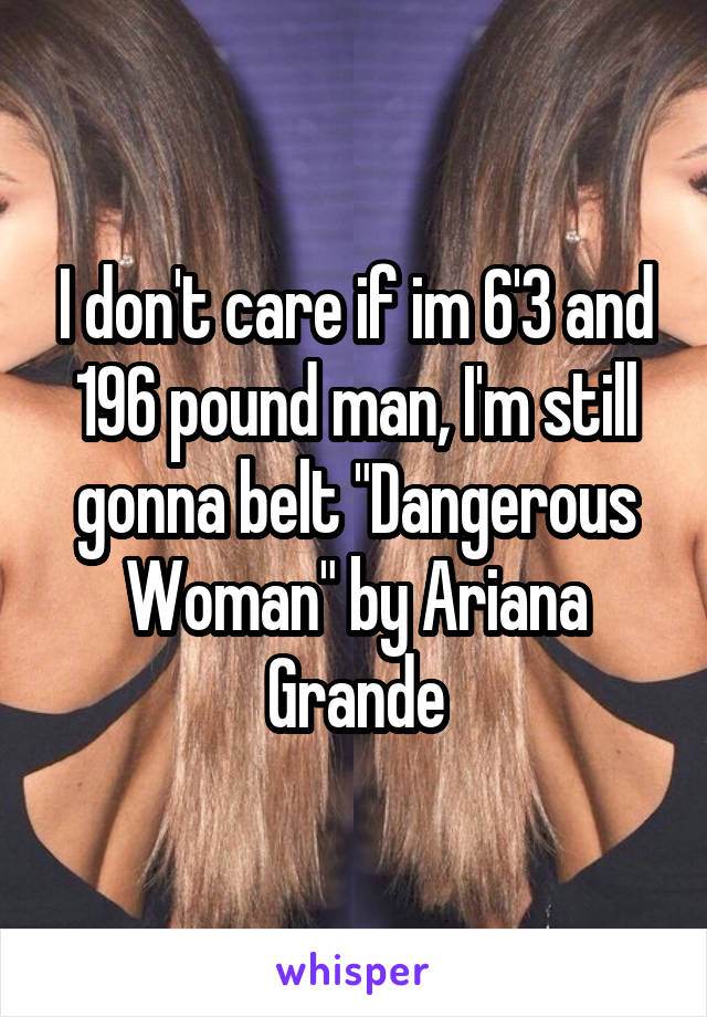 I don't care if im 6'3 and 196 pound man, I'm still gonna belt "Dangerous Woman" by Ariana Grande