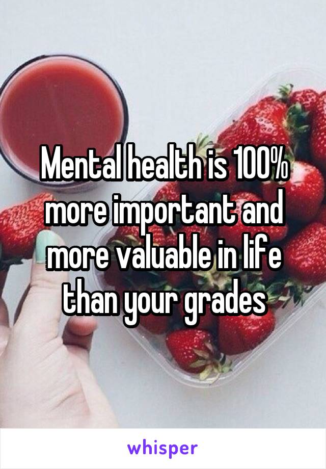 Mental health is 100% more important and more valuable in life than your grades