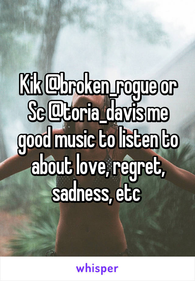 Kik @broken_rogue or Sc @toria_davis me good music to listen to about love, regret, sadness, etc 