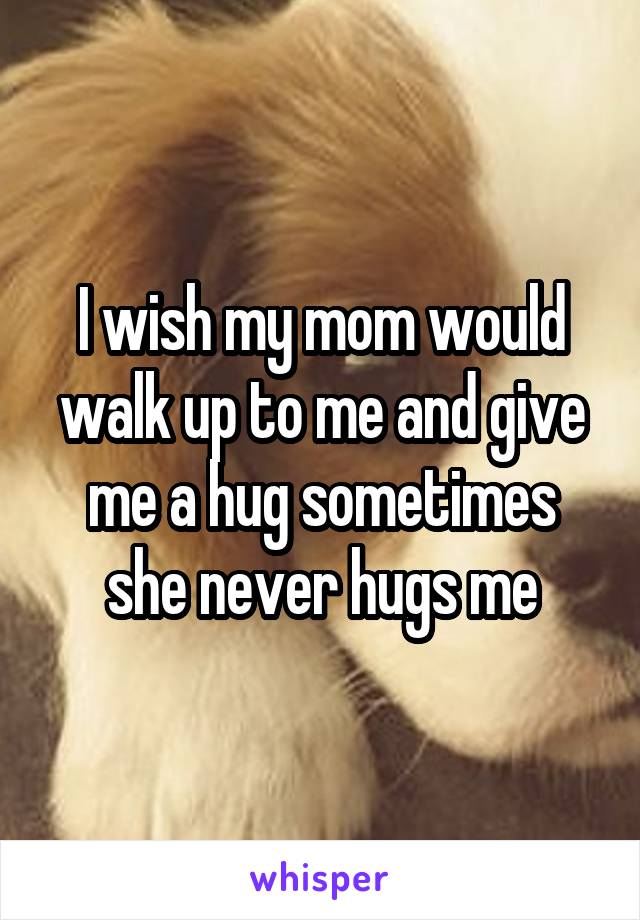 I wish my mom would walk up to me and give me a hug sometimes
she never hugs me