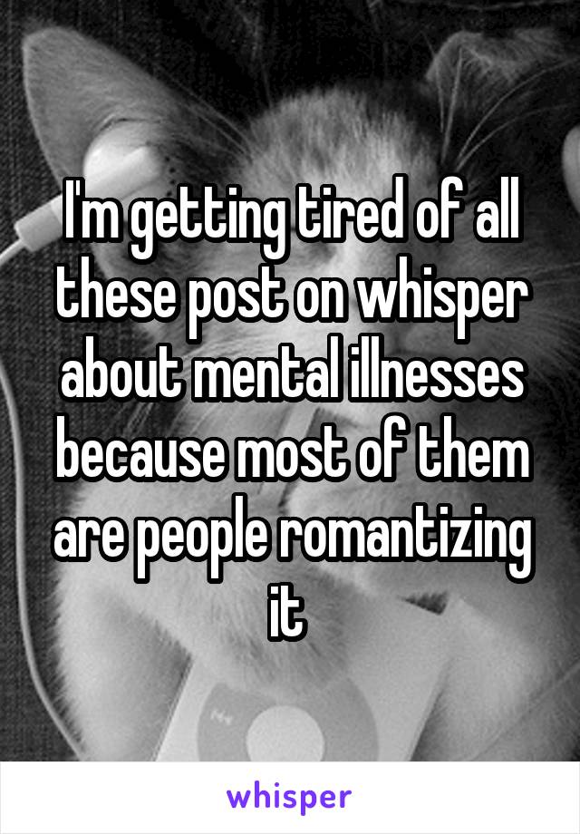 I'm getting tired of all these post on whisper about mental illnesses because most of them are people romantizing it 