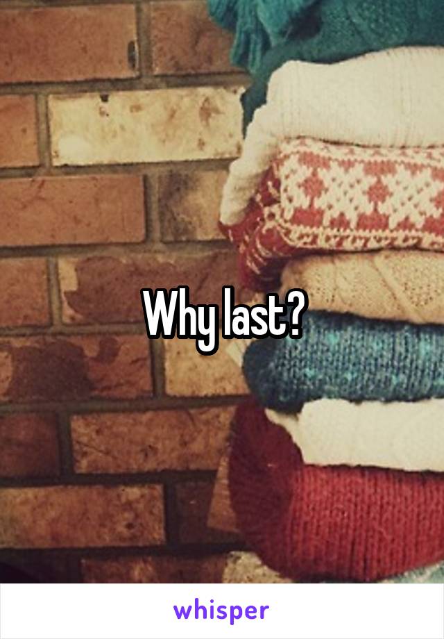 Why last?