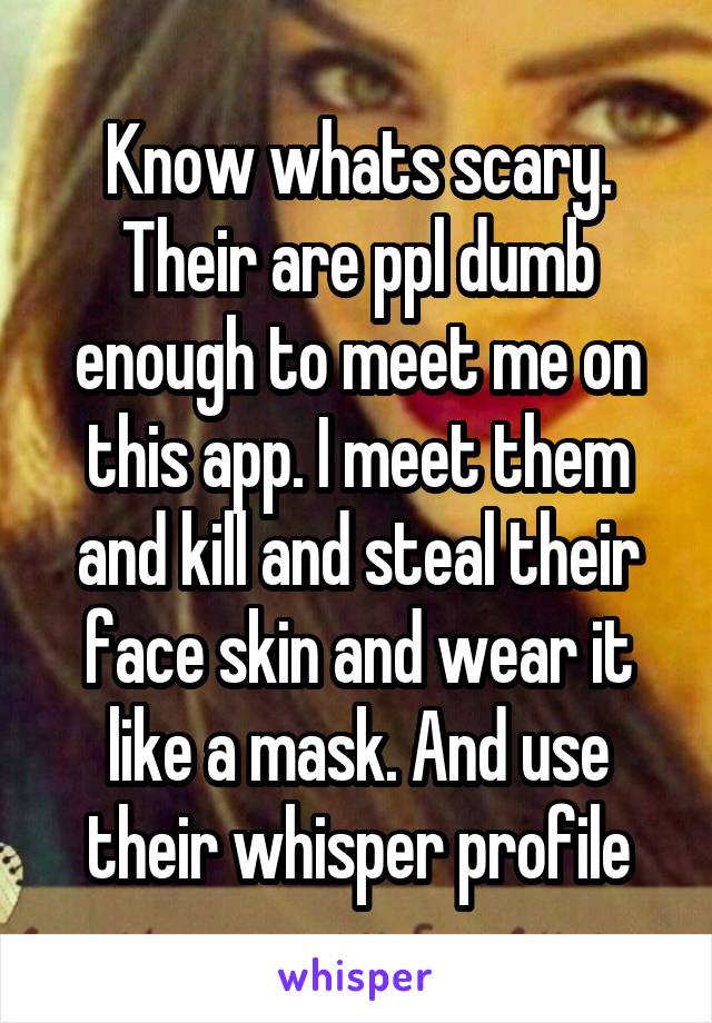 Know whats scary. Their are ppl dumb enough to meet me on this app. I meet them and kill and steal their face skin and wear it like a mask. And use their whisper profile