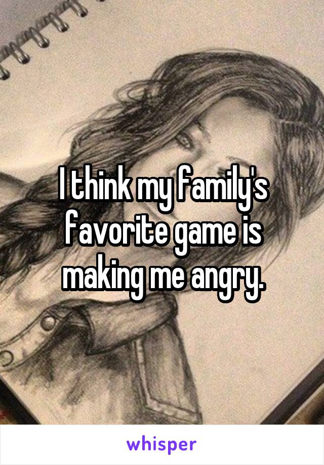 I think my family's favorite game is making me angry.