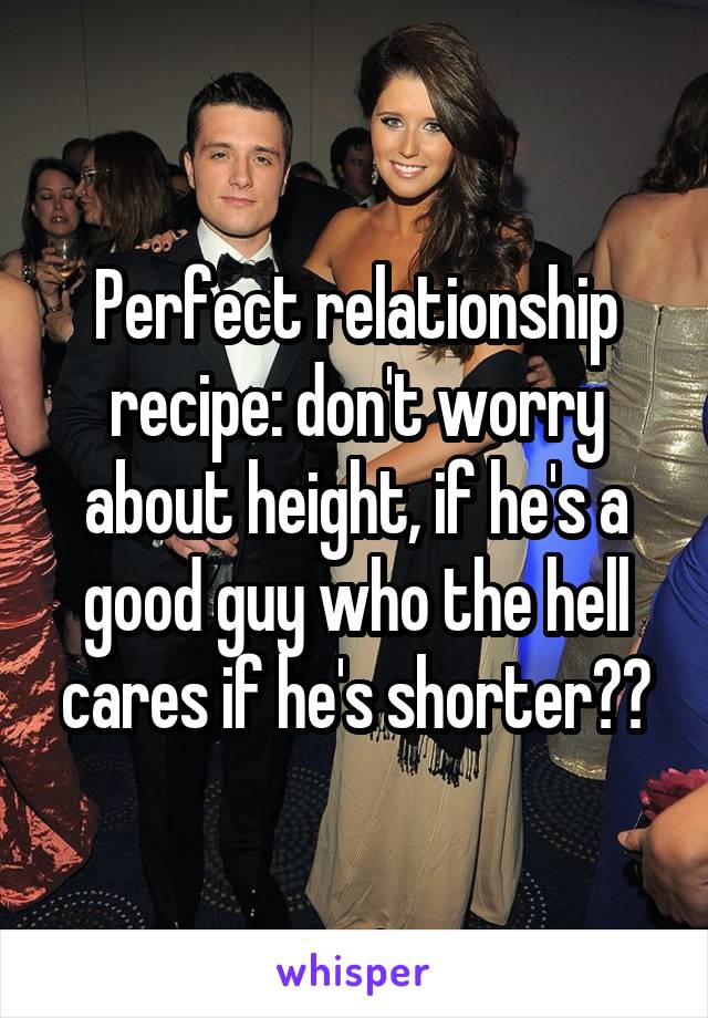 Perfect relationship recipe: don't worry about height, if he's a good guy who the hell cares if he's shorter??