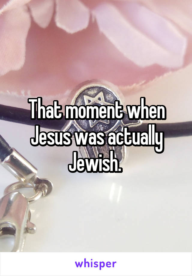 That moment when Jesus was actually Jewish. 