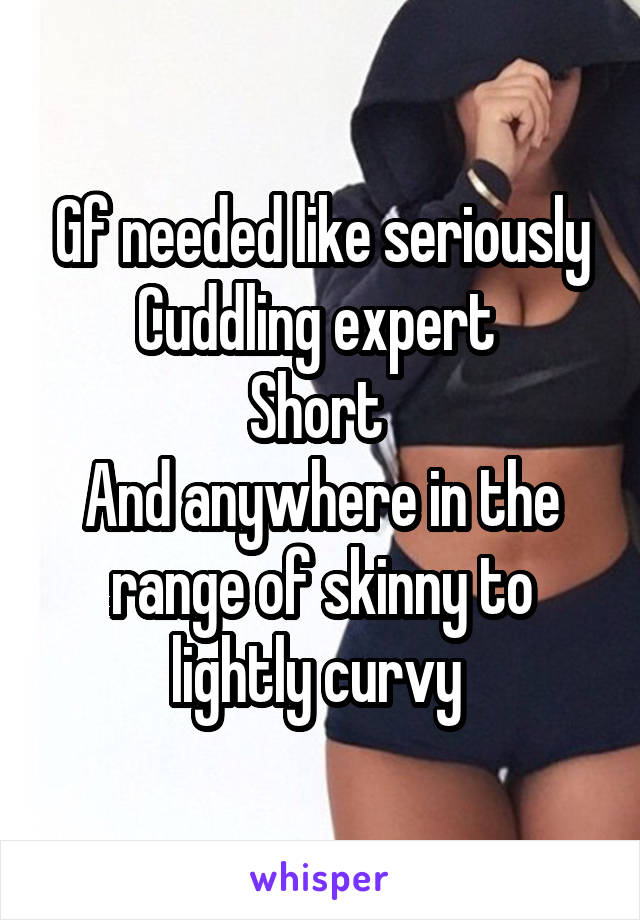 Gf needed like seriously
Cuddling expert 
Short 
And anywhere in the range of skinny to lightly curvy 