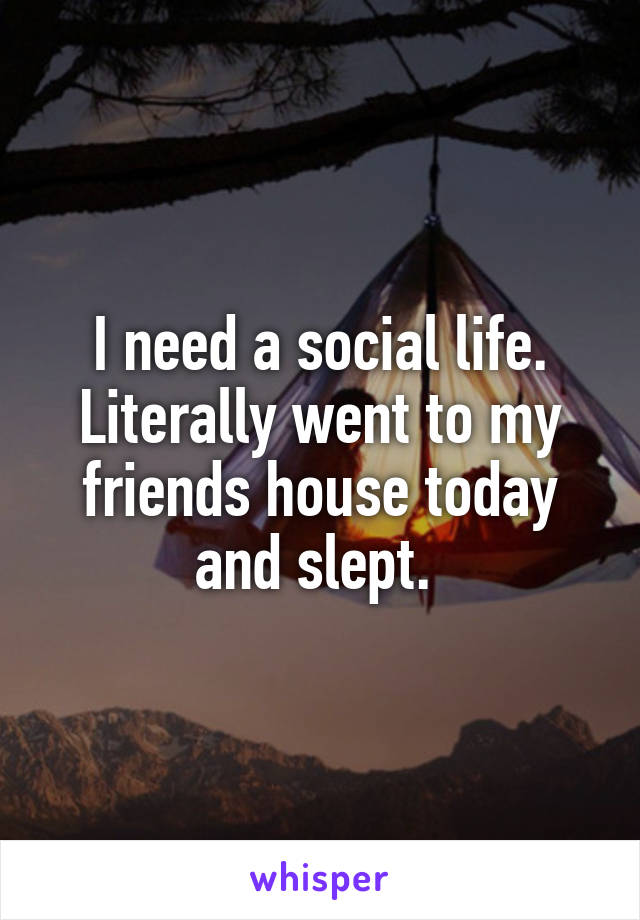 I need a social life. Literally went to my friends house today and slept. 