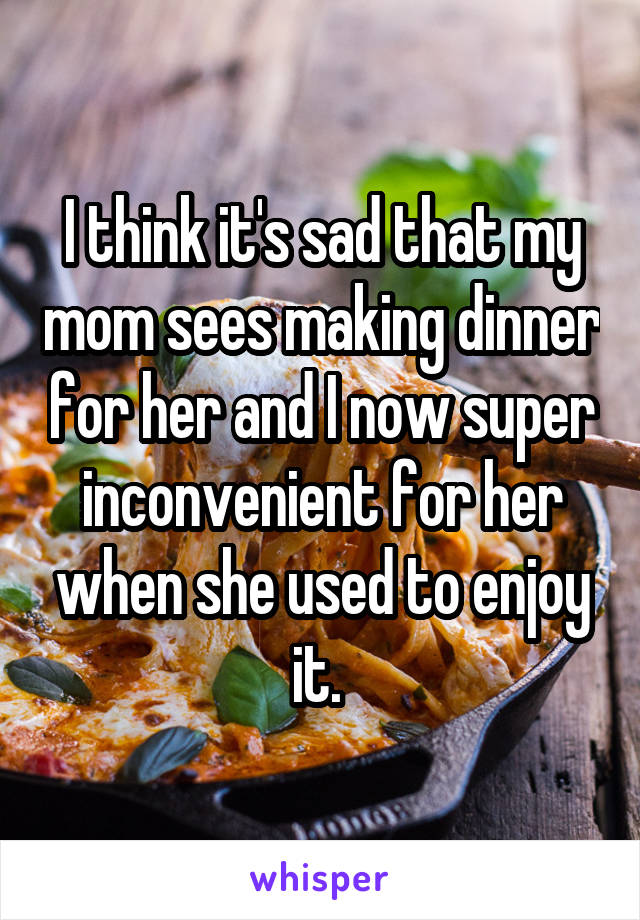 I think it's sad that my mom sees making dinner for her and I now super inconvenient for her when she used to enjoy it. 