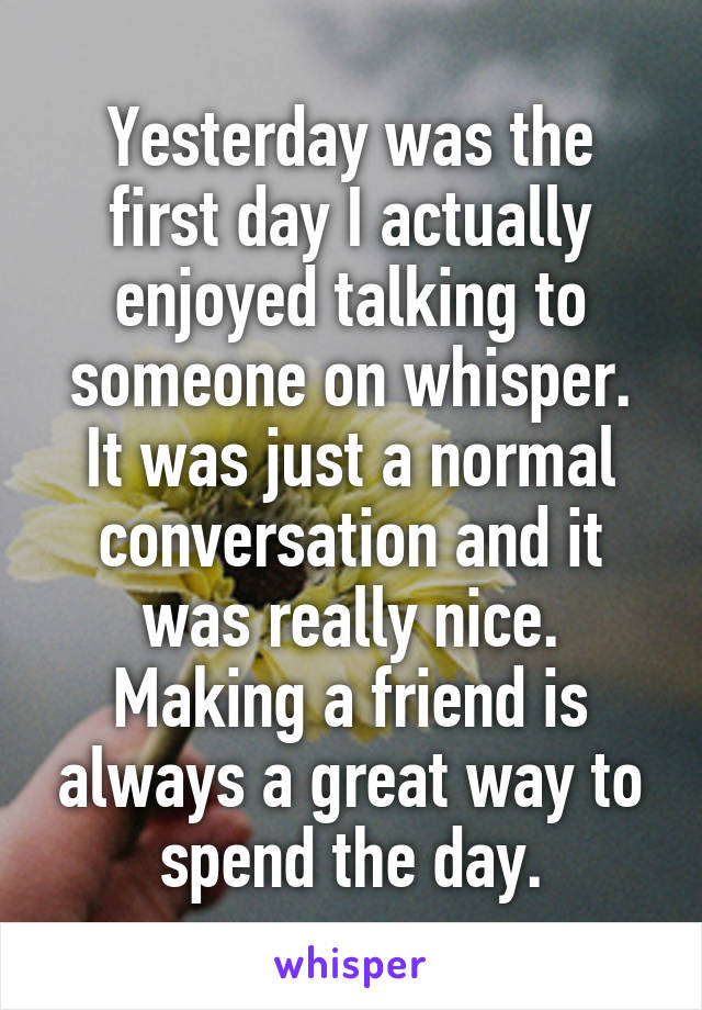 Yesterday was the first day I actually enjoyed talking to someone on whisper. It was just a normal conversation and it was really nice. Making a friend is always a great way to spend the day.