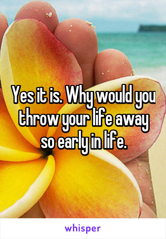 Yes it is. Why would you throw your life away so early in life.