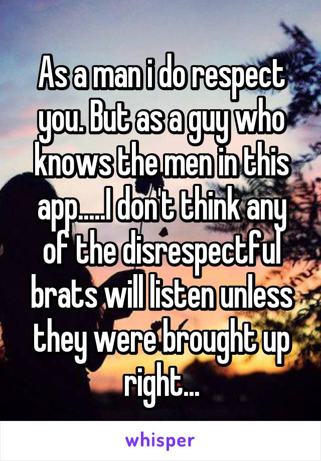 As a man i do respect you. But as a guy who knows the men in this app.....I don't think any of the disrespectful brats will listen unless they were brought up right...