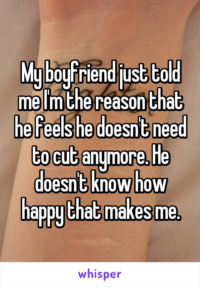 My boyfriend just told me I'm the reason that he feels he doesn't need to cut anymore. He doesn't know how happy that makes me.